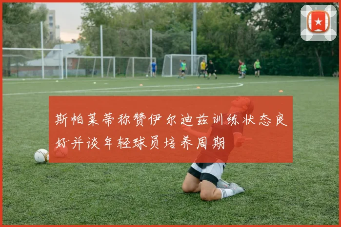 斯帕莱蒂称赞伊尔迪兹训练状态良好并谈年轻球员培养周期
