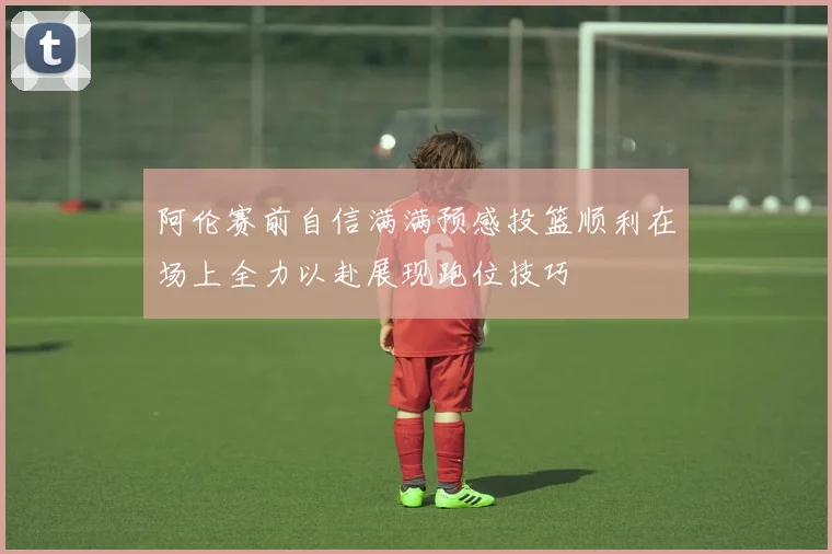 阿伦赛前自信满满预感投篮顺利在场上全力以赴展现跑位技巧