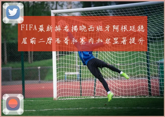 FIFA最新排名揭晓西班牙阿根廷稳居前二摩洛哥和塞内加尔显著提升