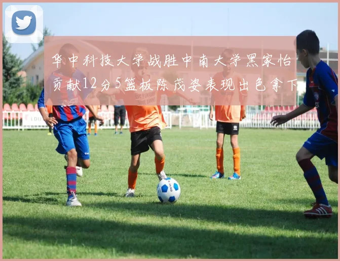 华中科技大学战胜中南大学黑家怡贡献12分5篮板陈茂姿表现出色拿下19分7篮板