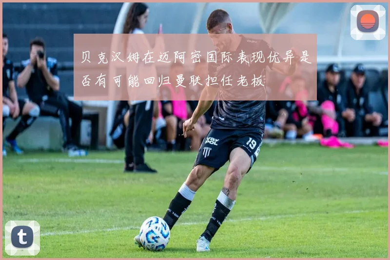 贝克汉姆在迈阿密国际表现优异是否有可能回归曼联担任老板