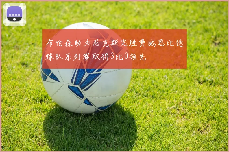布伦森助力尼克斯完胜费城恩比德球队系列赛取得3比0领先