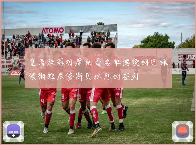 皇马欧冠对摩纳哥名单揭晓姆巴佩领衔维尼修斯贝林厄姆在列