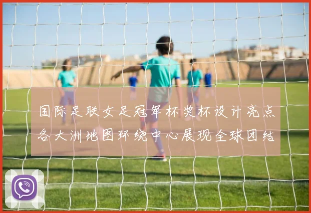 国际足联女足冠军杯奖杯设计亮点各大洲地图环绕中心展现全球团结与竞技精神
