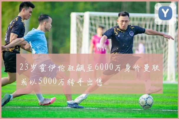 23岁霍伊伦狂飙至6000万身价曼联或以5000万转手出售