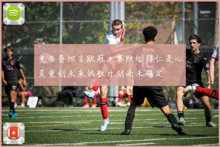 克洛普坦言欧冠决赛败给拜仁是心灵重创未来执教计划尚未确定
