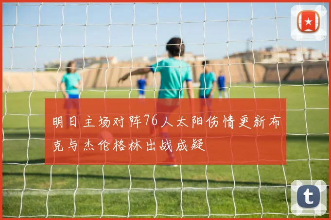 明日主场对阵76人太阳伤情更新布克与杰伦格林出战成疑