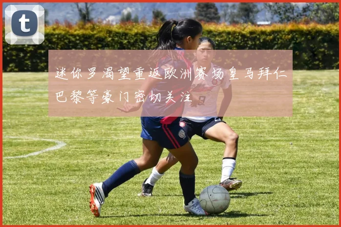迷你罗渴望重返欧洲赛场皇马拜仁巴黎等豪门密切关注