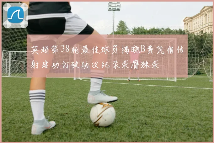 英超第38轮最佳球员揭晓B费凭借传射建功打破助攻纪录荣膺殊荣