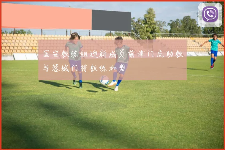 国安教练组迎新成员前津门虎助教与蓉城门将教练加盟