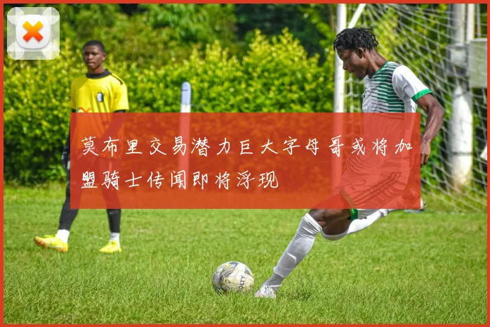 莫布里交易潜力巨大字母哥或将加盟骑士传闻即将浮现