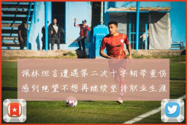 佩林坦言遭遇第二次十字韧带重伤感到绝望不想再继续坚持职业生涯