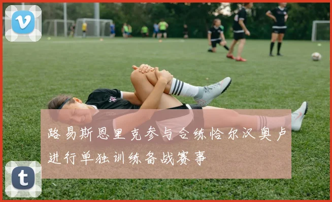 路易斯恩里克参与合练恰尔汉奥卢进行单独训练备战赛事
