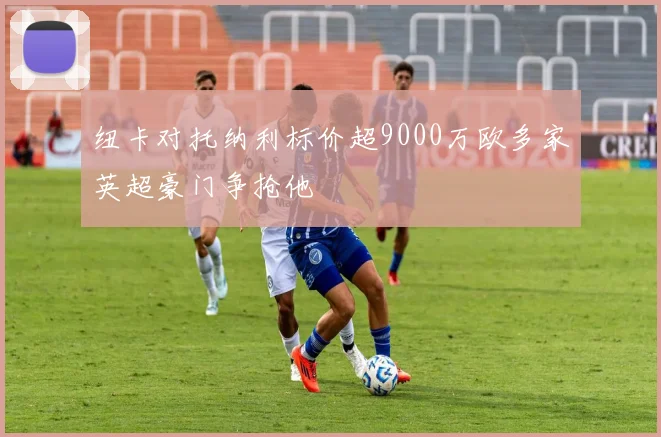纽卡对托纳利标价超9000万欧多家英超豪门争抢他