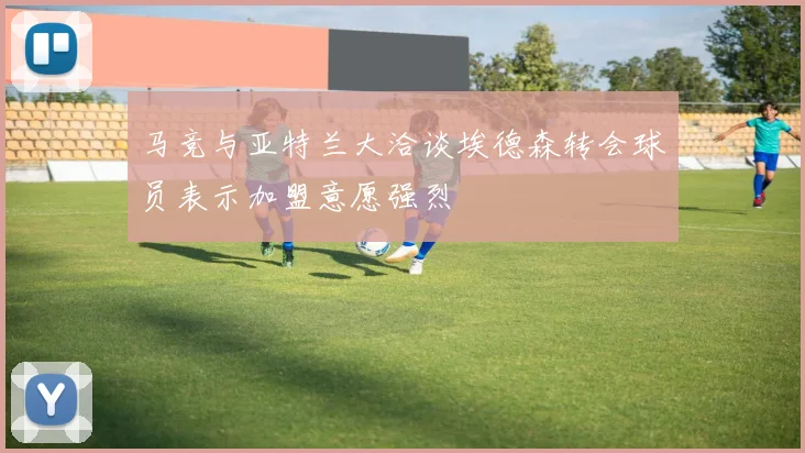 马竞与亚特兰大洽谈埃德森转会球员表示加盟意愿强烈
